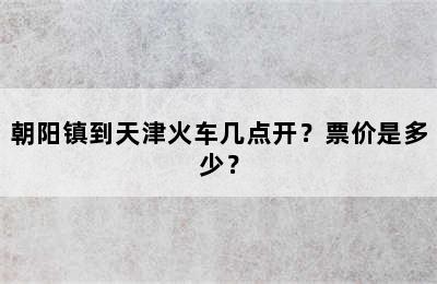 朝阳镇到天津火车几点开？票价是多少？