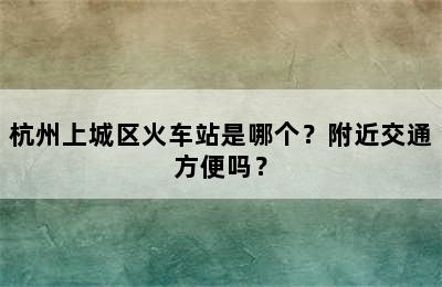 杭州上城区火车站是哪个？附近交通方便吗？