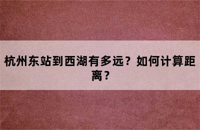 杭州东站到西湖有多远？如何计算距离？