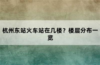 杭州东站火车站在几楼？楼层分布一览