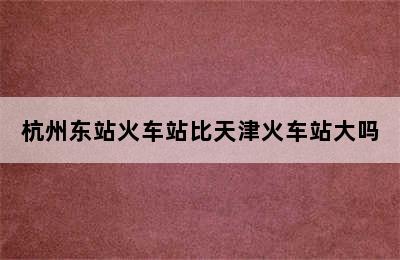 杭州东站火车站比天津火车站大吗