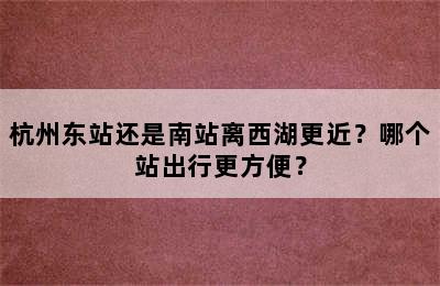 杭州东站还是南站离西湖更近？哪个站出行更方便？