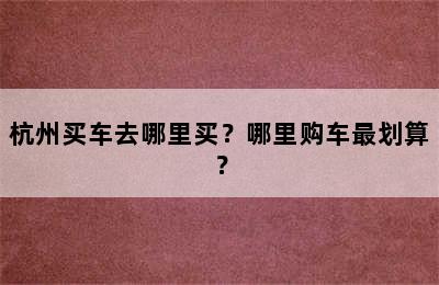 杭州买车去哪里买？哪里购车最划算？