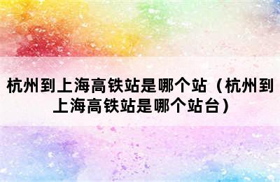 杭州到上海高铁站是哪个站（杭州到上海高铁站是哪个站台）