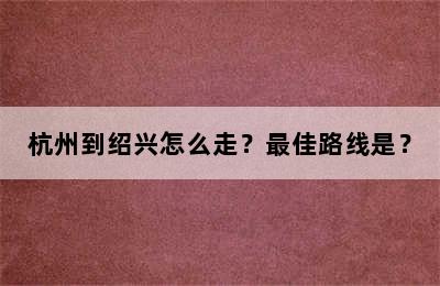 杭州到绍兴怎么走？最佳路线是？