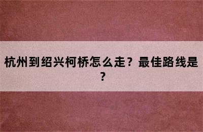杭州到绍兴柯桥怎么走？最佳路线是？
