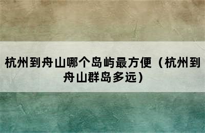 杭州到舟山哪个岛屿最方便（杭州到舟山群岛多远）