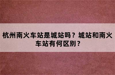 杭州南火车站是城站吗？城站和南火车站有何区别？