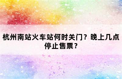 杭州南站火车站何时关门？晚上几点停止售票？