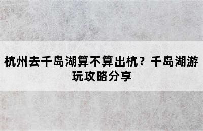 杭州去千岛湖算不算出杭？千岛湖游玩攻略分享