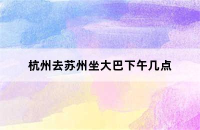 杭州去苏州坐大巴下午几点