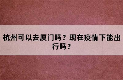 杭州可以去厦门吗？现在疫情下能出行吗？