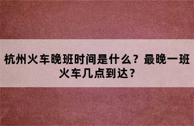 杭州火车晚班时间是什么？最晚一班火车几点到达？