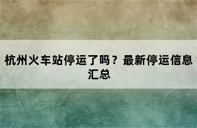 杭州火车站停运了吗？最新停运信息汇总