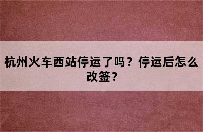 杭州火车西站停运了吗？停运后怎么改签？