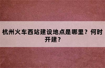 杭州火车西站建设地点是哪里？何时开建？