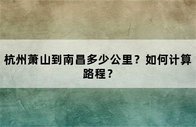 杭州萧山到南昌多少公里？如何计算路程？