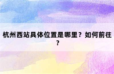 杭州西站具体位置是哪里？如何前往？