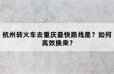 杭州转火车去重庆最快路线是？如何高效换乘？