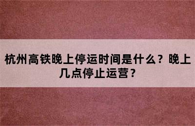 杭州高铁晚上停运时间是什么？晚上几点停止运营？