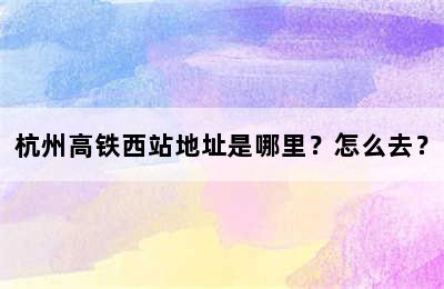 杭州高铁西站地址是哪里？怎么去？