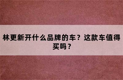 林更新开什么品牌的车？这款车值得买吗？