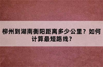 柳州到湖南衡阳距离多少公里？如何计算最短路线？