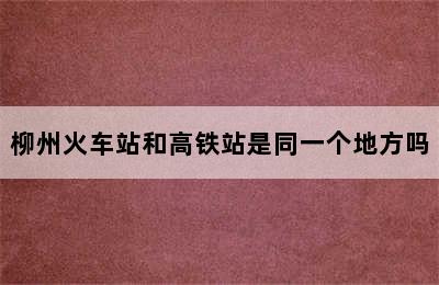 柳州火车站和高铁站是同一个地方吗