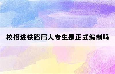 校招进铁路局大专生是正式编制吗