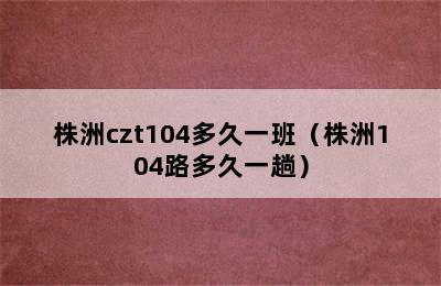 株洲czt104多久一班（株洲104路多久一趟）