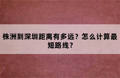 株洲到深圳距离有多远？怎么计算最短路线？