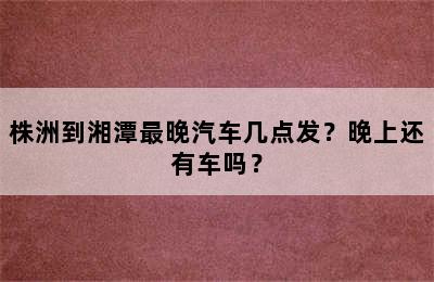 株洲到湘潭最晚汽车几点发？晚上还有车吗？