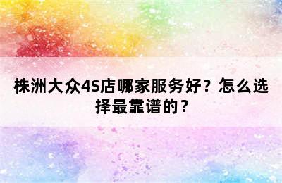 株洲大众4S店哪家服务好？怎么选择最靠谱的？