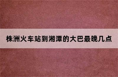 株洲火车站到湘潭的大巴最晚几点