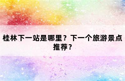 桂林下一站是哪里？下一个旅游景点推荐？