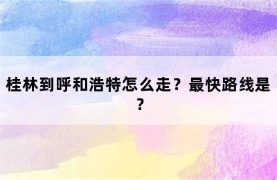 桂林到呼和浩特怎么走？最快路线是？