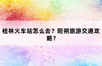 桂林火车站怎么去？阳朔旅游交通攻略？