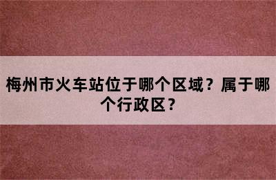 梅州市火车站位于哪个区域？属于哪个行政区？