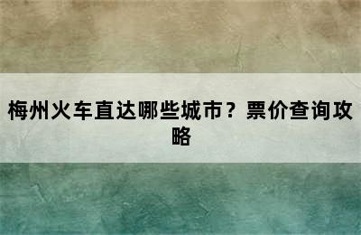 梅州火车直达哪些城市？票价查询攻略