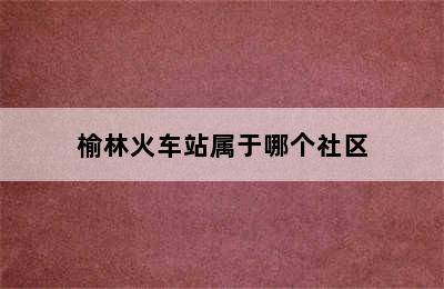 榆林火车站属于哪个社区