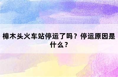 樟木头火车站停运了吗？停运原因是什么？