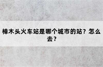 樟木头火车站是哪个城市的站？怎么去？