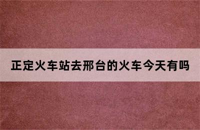 正定火车站去邢台的火车今天有吗