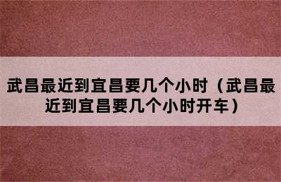 武昌最近到宜昌要几个小时（武昌最近到宜昌要几个小时开车）