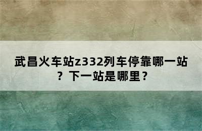 武昌火车站z332列车停靠哪一站？下一站是哪里？