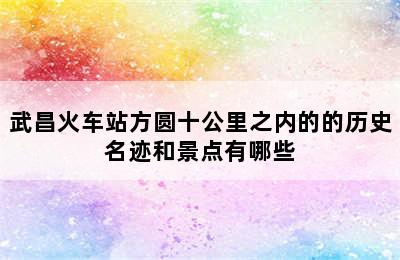 武昌火车站方圆十公里之内的的历史名迹和景点有哪些