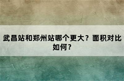 武昌站和郑州站哪个更大？面积对比如何？