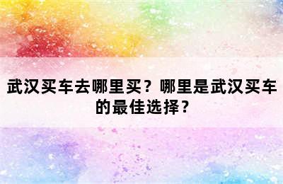 武汉买车去哪里买？哪里是武汉买车的最佳选择？