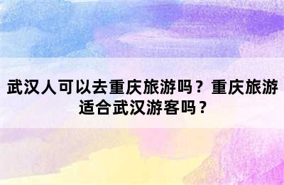 武汉人可以去重庆旅游吗？重庆旅游适合武汉游客吗？