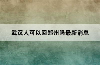 武汉人可以回郑州吗最新消息